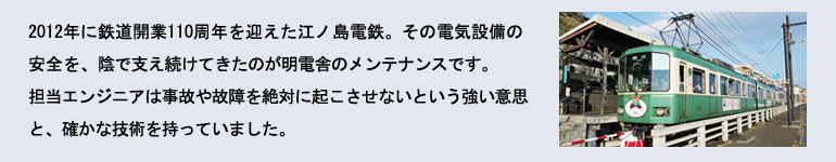 2012年に110周年を迎えた江ノ島電鉄。その電気設備の安全を、陰で続けてきたのが明電舎のメンテナンスです。担当エンジニアは事故や故障を絶対に起こさせないという強い意思と、確かな技術を持っていました。