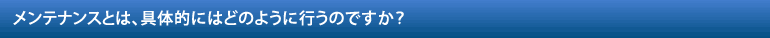 メンテナンスとは、具体的にはどのように行うのですか？