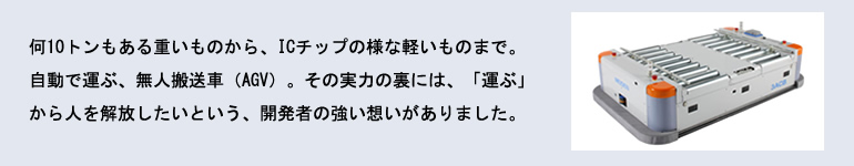 何10トンもある重いものから、ICチップの様な軽いものまで。自動で運ぶ、無人搬送車（AGV）。その実力の裏には、「運ぶ」から人を解放したいという、開発者の強い想いがありました。