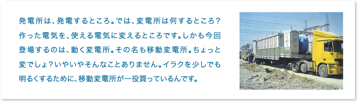 発電所は、発電するところ。では、変電所は何するところ？作った電気を、使える電気に変えるところです。しかも今回登場するのは、動く変電所。その名も移動変電所。ちょっと変でしょ？いやいやそんなことありません。イラクを少しでも明るくするために、移動変電所が一役買っているんです。