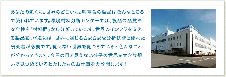 あなたの近くに。世界のどこかに。明電舎の製品は色んなところで使われています。環境材料分析センターでは、製品の品質や安全性を「材料面」から分析しています。世界のインフラを支える製品をつくるには、世界に通じるさまざまな分析技術と優れた研究者が必要です。見えない世界を見つめていると色んなことが分かってきます。今日は目に見えない分子の世界を大きな想いで見つめているわたしたちのお仕事を大公開します！