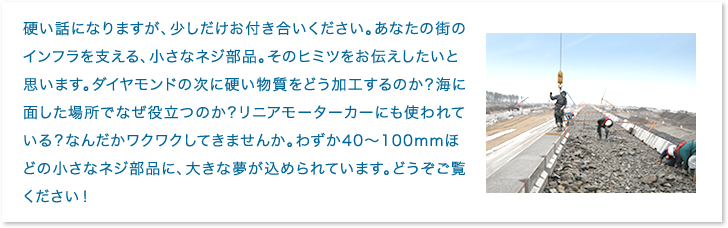 硬い話になりますが、少しだけお付き合いください。あなたの街のインフラを支える、小さなネジ部品。そのヒミツをお伝えしたいと思います。ダイヤモンドの次に硬い物質をどう加工するのか？海に面した場所でなぜ役立つのか？リニアモーターカーにも使われている？なんだかワクワクしてきませんか。わずか40～100mmほどの小さなネジ部品に、大きな夢が込められています。どうぞご覧ください！