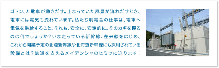 ゴトン、と電車が動きだす。止まっていた風景が流れだすとき、電車には電気も流れています。私たち明電舎の仕事は、電車へ電気を供給すること。それも、安全に、安定的に。そのカギを握るのは何でしょうか？いま走っている新幹線、在来線をはじめ、これから開業予定の北陸新幹線や北海道新幹線にも採用されている設備とは？鉄道を支えるメイデンシャのヒミツに迫ります！