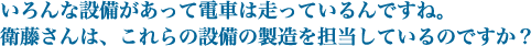 いろんな設備があって電車は走っているんですね。衛藤さんは、これらの設備の製造を担当しているのですか？