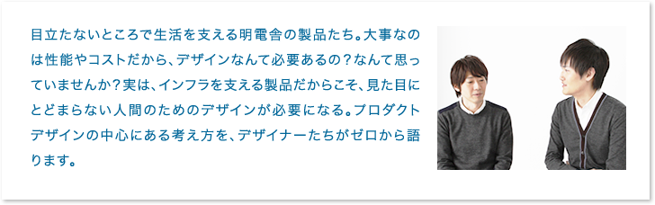 目立たないところで生活を支える明電舎の製品たち。大事なのは性能やコストだから、デザインなんて必要あるの？なんて思っていませんか？実は、インフラを支える製品だからこそ、見た目にとどまらない人間のためのデザインが必要になる。プロダクトデザインの中心にある考え方を、デザイナーたちがゼロから語ります。