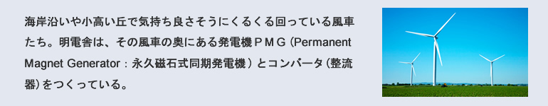 海岸沿いや小高い丘で気持ち良さそうにくるくる回っている風車たち。明電舎は、その風車の奥にある発電機PMG（Permanent Magnet Generator：永久磁石式同期発電機）とコンバータ（整流器）をつくっている。