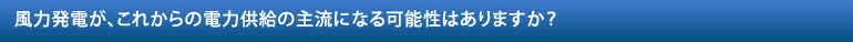 風力発電が、これからの電力供給の主流になる可能性はありますか？