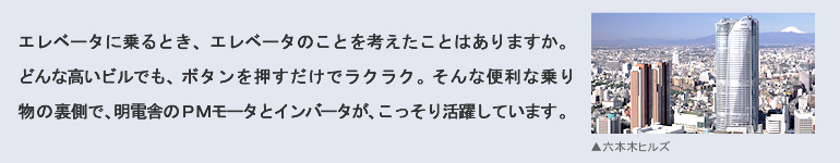 エレベータに乗るとき、エレベータのことを考えたことはありますか。どんな高いビルでも、ボタンを押すだけでラクラク。そんな便利な乗り物の裏側で、明電舎のPMモータとインバータが、こっそり活躍しています。