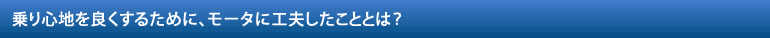 乗り心地を良くするために、モータに工夫したこととは？