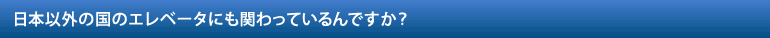 日本以外の国のエレベータにも関わっているんですか？