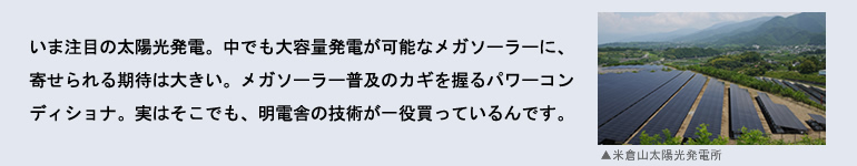 いま注目の太陽光発電。中でも大容量発電が可能なメガソーラーに、寄せられる期待は大きい。メガソーラー普及のカギを握るパワーコンディショナ。実はそこでも、明電舎の技術力が一役買っているんです。