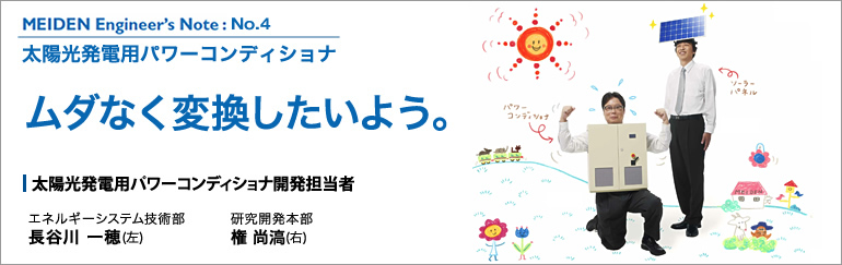 MEIDEN Engineer’s Note（明電 エンジニアズノート）：No.4　太陽光発電用パワーコンディショナ　ムダなく変換したいよう。