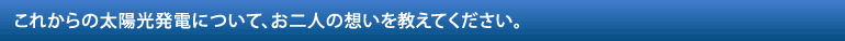 これからの太陽光発電について、お二人の想いを教えてください。