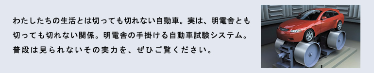 わたしたちの生活とは切っても切れない自動車。実は、明電舎とも切っても切れない関係。明電舎の手掛ける自動車試験システム。
普段は見られないその実力を、ぜひご覧ください。