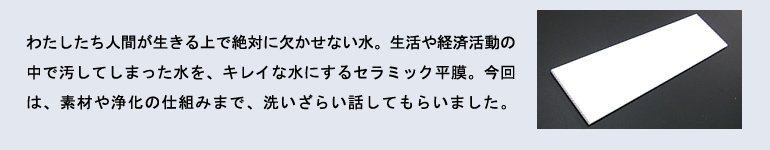 わたしたち人間が生きる上で絶対に欠かせない水。生活や経済活動の中で汚してしまった水を、キレイな水にするセラミック平膜。今回は、素材や浄化の仕組みまで、洗いざらい話してもらいました。