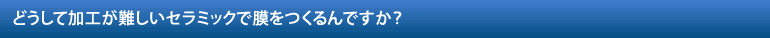 どうして加工が難しいセラミックで膜をつくるんですか？