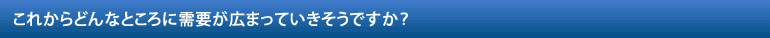 これからどんなところに需要が広まっていきそうですか？