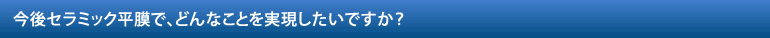 今後セラミック平膜で、どんなことを実現したいですか？