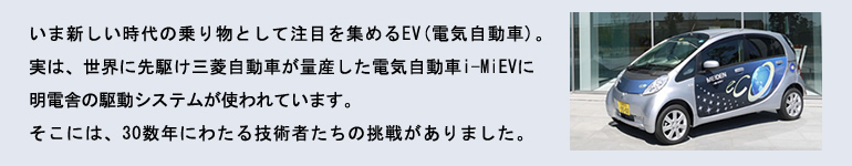 いま新しい時代の乗り物として注目を集めるEV(電気自動車)。実は、世界に先駆け三菱自動車が量産した電気自動車i-MiEVに明電舎のシステムが使われています。そこには、30数年にわたる技術者たちの挑戦がありました。