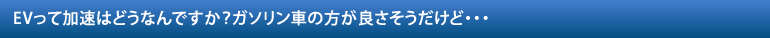 EVって加速はどうなんですか？ガソリン車の方が良さそうだけど・・・