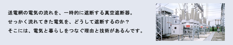 送電網の電気の流れを、一時的に遮断する真空遮断器。せっかく流れてきた電気を、どうして遮断するのか？そこには、電気と暮らしをつなぐ理由と技術があるんです。