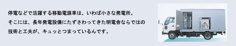 停電などで活躍する移動電源車は、いわば小さな発電所。そこには、長年発電設備にたずさわってきた明電舎ならではの技術と工夫が、キュッとつまっているんです。