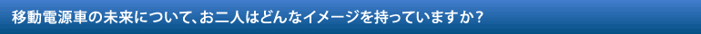 移動電源車の未来について、お二人はどんなイメージを持っていますか？