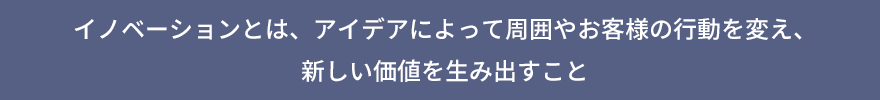 イノベーションとは、アイデアによって周囲やお客様の行動を変え、新しい価値を生み出すこと