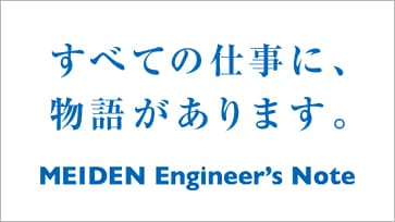 すべての仕事に物語があります。 MEIDEN Engineer's Note